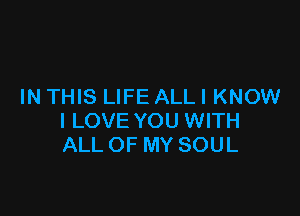 IN THIS LIFE ALLI KNOW

I LOVE YOU WITH
ALL OF MY SOUL