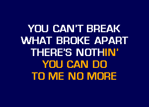 YOU CAN'T BREAK
WHAT BROKE APART
THERE'S NOTHIN'
YOU CAN DO
TO ME NO MORE

g