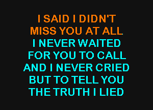 ISAID I DIDN'T
MISS YOU AT ALL
I NEVER WAITED
FOR YOU TO CALL
AND I NEVER CRIED
BUT TO TELL YOU

THE TRUTH I LIED l