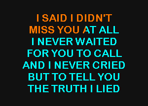 ISAID I DIDN'T
MISS YOU AT ALL
I NEVER WAITED
FOR YOU TO CALL
AND I NEVER CRIED
BUT TO TELL YOU

THE TRUTH I LIED l