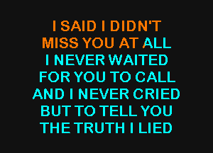 ISAID I DIDN'T
MISS YOU AT ALL
I NEVER WAITED
FOR YOU TO CALL
AND I NEVER CRIED
BUT TO TELL YOU

THE TRUTH I LIED l