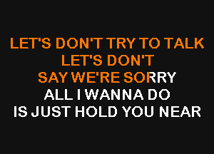 LET'S DON'T TRY TO TALK
LET'S DON'T
SAYWE'RE SORRY
ALL I WANNA D0
IS JUST HOLD YOU NEAR