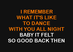 I REMEMBER
WHAT IT'S LIKE
TO DANCE
WITH YOU ALL NIGHT
BABY IT FELT
SO GOOD BACK THEN
