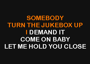 SOMEBODY
TURN THEJUKEBOX UP
I DEMAND IT
COME ON BABY
LET ME HOLD YOU CLOSE