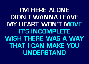 I'M HERE ALONE
DIDN'T WANNA LEAVE
MY HEART WON'T MOVE
IT'S INCOMPLETE
WISH THERE WAS A WAY
THAT I CAN MAKE YOU
UNDERSTAND