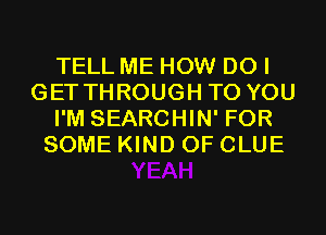 TELL ME HOW DO I
GET THROUGH TO YOU
I'M SEARCHIN' FOR
SOME KIND OF CLUE