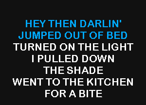 HEY THEN DARLIN'
JUMPED OUT OF BED
TURNED ON THE LIGHT
I PULLED DOWN
THESHADE
WENT TO THE KITCHEN
FOR A BITE