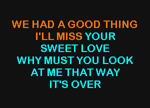 WE HAD A GOOD THING
I'LL MISS YOUR
SWEET LOVE
WHY MUST YOU LOOK
AT METHAT WAY
IT'S OVER