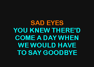 SAD EYES
YOU KNEW THERE'D
COME A DAYWHEN
WEWOULD HAVE

TO SAY GOODBYE l