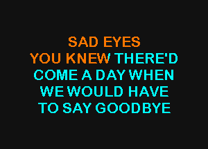 SAD EYES
YOU KNEW THERE'D
COME A DAY WHEN
WEWOULD HAVE
TO SAY GOODBYE

g