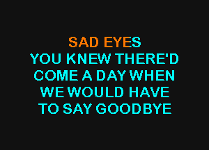 SAD EYES
YOU KNEW THERE'D
COME A DAY WHEN
WEWOULD HAVE
TO SAY GOODBYE

g