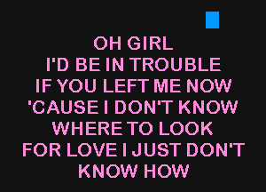 0H GIRL
I'D BE IN TROUBLE
IF YOU LEFT ME NOW
'CAUSEI DON'T KNOW
WHERETO LOOK
FOR LOVE I JUST DON'T
KNOW HOW