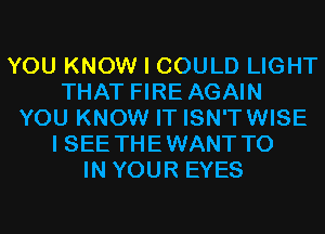 YOU KNOW I COULD LIGHT
THAT FIRE AGAIN
YOU KNOW IT ISN'TWISE
I SEE THEWANT TO
IN YOUR EYES