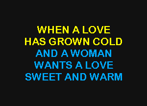 WHEN A LOVE
HAS GROWN COLD

AND A WOMAN
WANTS A LOVE
SWEET AND WARM