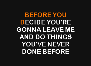 BEFOREYOU
DECIDEYOU'RE
GONNA LEAVE ME
AND DO THINGS
YOU'VE NEVER

DONE BEFORE l