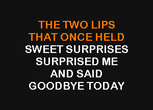 THETWO LIPS
THATONCEHELD
SWEET SURPRISES

SURPRISED ME

AND SAID

GOODBYE TODAY I