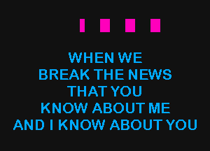 WHEN WE
BREAK THE NEWS

THAT YOU
KNOW ABOUT ME
AND I KNOW ABOUT YOU