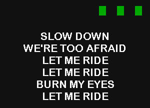 SLOW DOWN
WE'RE TOO AFRAID
LET ME RIDE
LET ME RIDE

BURN MY EYES
LET ME RIDE l