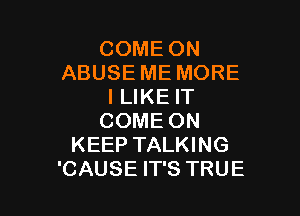 COME ON
ABUSE ME MORE
ILIKE IT

COME ON
KEEP TALKING
'CAUSE IT'S TRUE