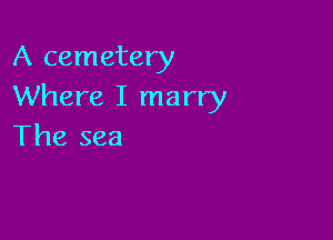 A cemetery
Where I marry

The sea