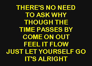 THERE'S NO NEED
TO ASK WHY
THOUGH THE

TIME PASSES BY
COME ON OUT
FEEL IT FLOW

JUST LET YOURSELF G0
IT'S ALRIGHT
