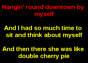 Hangin' round downtown by
myself

And I had so much time to
sit and think about myself

And then there she was like
double cherry pie