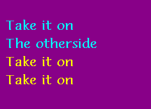 Take it on
The otherside

Take it on
Take it on