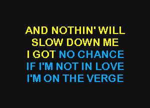 AND NOTHIN'WILL
SLOW DOWN ME
IGOT NO CHANCE
IF I'M NOT IN LOVE
I'M ON THE VERGE

g