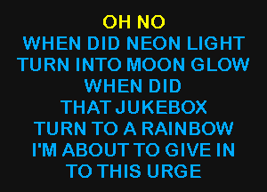 OH NO
WHEN DID NEON LIGHT
TURN INTO MOON GLOW
WHEN DID
THATJUKEBOX
TURN TO A RAINBOW
I'M ABOUT TO GIVE IN
TO THIS URGE