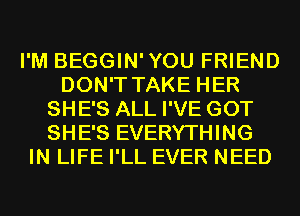 I'M BEGGIN'YOU FRIEND
DON'T TAKE HER
SHE'S ALL I'VE GOT
SHE'S EVERYTHING
IN LIFE I'LL EVER NEED