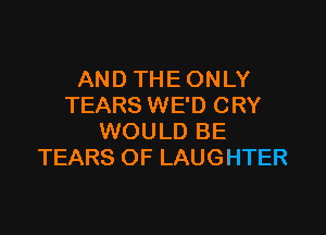 AND THE ONLY
TEARS WE'D CRY

WOULD BE
TEARS OF LAUGHTER