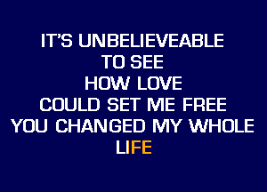 IT'S UNBELIEVEABLE
TO SEE
HOW LOVE
COULD SET ME FREE
YOU CHANGED MY WHOLE
LIFE