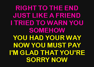 YOU HAD YOUR WAY
NOW YOU MUST PAY

I'M GLAD THAT YOU'RE
SORRY NOW