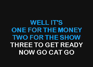WELL IT'S
ONE FOR THE MONEY
TWO FOR THE SHOW
THREE TO GET READY
NOW G0 CAT G0