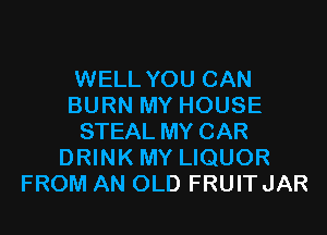 WELL YOU CAN
BURN MY HOUSE

STEAL MY CAR
DRINK MY LIQUOR
FROM AN OLD FRUITJAR