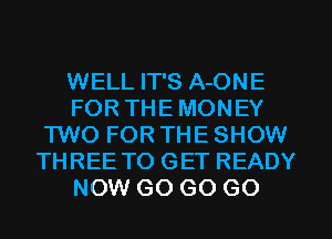 WELL IT'S A-ONE
FOR THE MONEY
TWO FOR THE SHOW
THREE TO GET READY
NOW GO GO GO