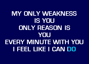 MY ON LY WEAKN ESS
IS YOU
ONLY REASON IS
YOU
EVERY MINUTE WITH YOU
I FEEL LIKE I CAN DO