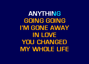 ANYTHING
GOING GOING
I'M GONE AWAY

IN LOVE
YOU CHANGED
MY WHOLE LIFE