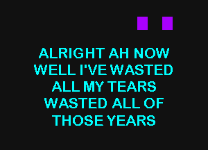 ALRIGHT AH NOW
WELL I'VE WASTED
ALL MY TEARS
WASTED ALL OF

THOSE YEARS l