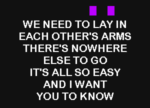 WE NEED TO LAY IN
EACH 0TH ER'S ARMS
THERE'S NOWHERE
ELSE TO GO
IT'S ALL 80 EASY
AND IWANT
YOU TO KNOW