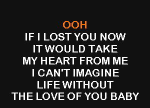 00H
IF I LOST YOU NOW
IT WOULD TAKE
MY HEART FROM ME
I CAN'T IMAGINE

LIFEWITHOUT
THE LOVE OF YOU BABY