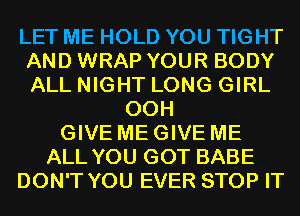 LET ME HOLD YOU TIGHT
AND WRAP YOUR BODY
ALL NIGHT LONG GIRL

00H
GIVE ME GIVE ME
ALL YOU GOT BABE
DON'T YOU EVER STOP IT