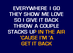 EVERYWHERE I GO
THEY SHOW ME LOVE
50 I GIVE IT BACK
THROW A COUPLE
STACKS UP IN THE AIR
'CAUSE I'M 'A
GET IT BACK