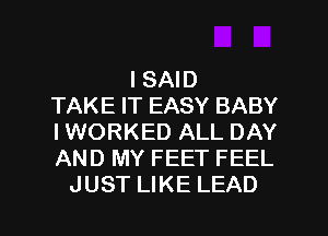 I SAID
TAKE IT EASY BABY
I WORKED ALL DAY
AND MY FEET FEEL

JUST LIKE LEAD l