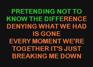 PRETENDING NOT TO
KNOW THE DIFFERENCE
DENYING WHATWE HAD

IS GONE

EVERY MOMENTWE'RE

TOGETHER IT'S JUST

BREAKING ME DOWN