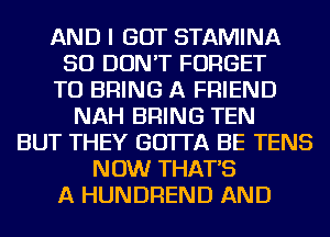 AND I GOT STAMINA
SO DON'T FORGET
TO BRING A FRIEND
NAH BRING TEN
BUT THEY GO'ITA BE TENS
NOW THAT'S
A HUNDREND AND