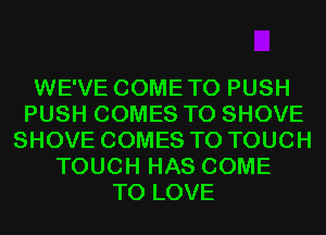 WE'VE COMETO PUSH
PUSH COMES TO SHOVE
SHOVE COMES TO TOUCH
TOUCH HAS COME
TO LOVE