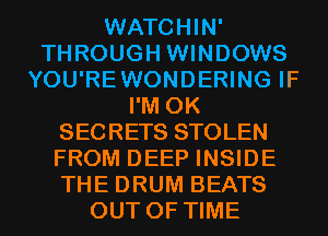 WATCHIN'
THROUGH WINDOWS
YOU'REWONDERING IF
I'M 0K
SECRETS STOLEN
FROM DEEP INSIDE
THE DRUM BEATS
OUT OF TIME