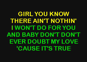 GIRLYOU KNOW
THERE AIN'T NOTHIN'

I WON'T D0 FOR YOU
AND BABY DON'T DON'T
EVER DOUBT MY LOVE
'CAUSE IT'S TRUE