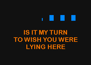 IS IT MY TURN

TO WISH YOU WERE
LYING HERE